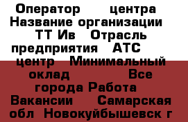 Оператор Call-центра › Название организации ­ ТТ-Ив › Отрасль предприятия ­ АТС, call-центр › Минимальный оклад ­ 20 000 - Все города Работа » Вакансии   . Самарская обл.,Новокуйбышевск г.